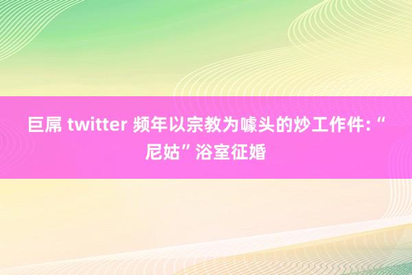 巨屌 twitter 频年以宗教为噱头的炒工作件:“尼姑”浴室征婚