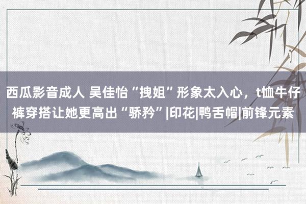 西瓜影音成人 吴佳怡“拽姐”形象太入心，t恤牛仔裤穿搭让她更高出“骄矜”|印花|鸭舌帽|前锋元素