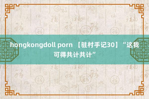 hongkongdoll porn 【驻村手记30】“这我可得共计共计”