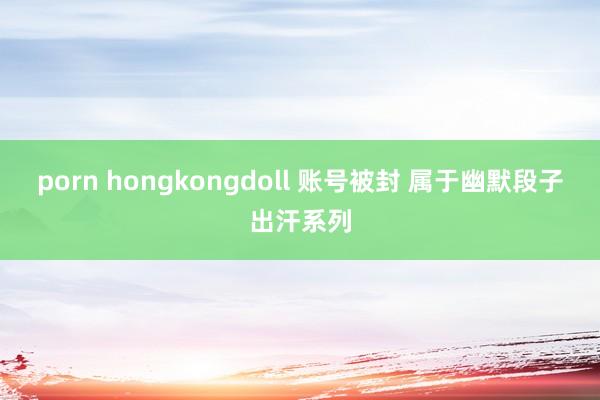porn hongkongdoll 账号被封 属于幽默段子出汗系列