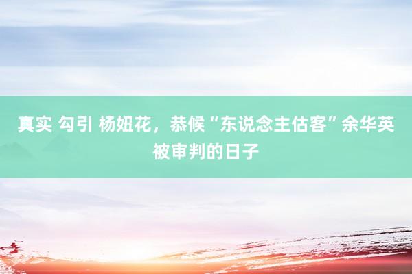 真实 勾引 杨妞花，恭候“东说念主估客”余华英被审判的日子