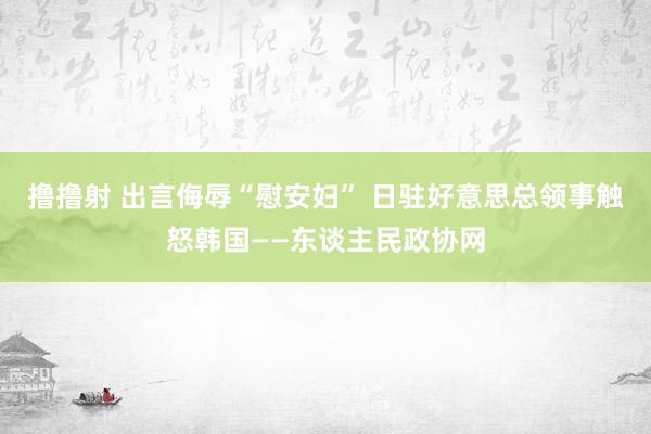 撸撸射 出言侮辱“慰安妇” 日驻好意思总领事触怒韩国——东谈主民政协网
