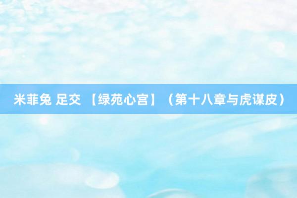 米菲兔 足交 【绿苑心宫】(第十八章与虎谋皮)