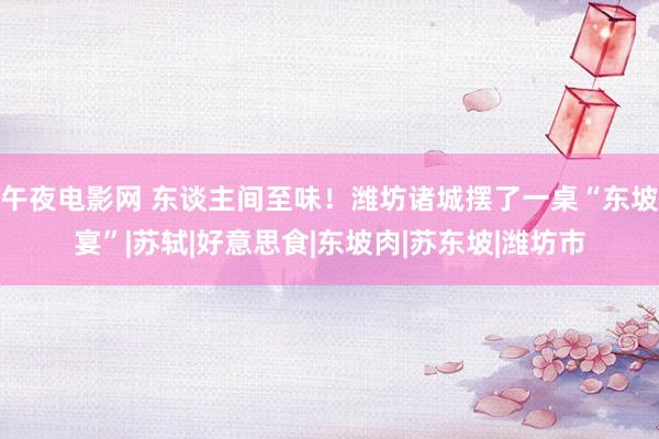 午夜电影网 东谈主间至味！潍坊诸城摆了一桌“东坡宴”|苏轼|好意思食|东坡肉|苏东坡|潍坊市