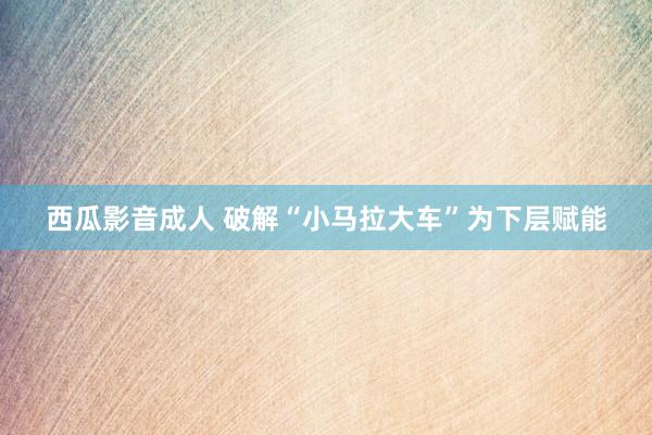 西瓜影音成人 破解“小马拉大车”为下层赋能