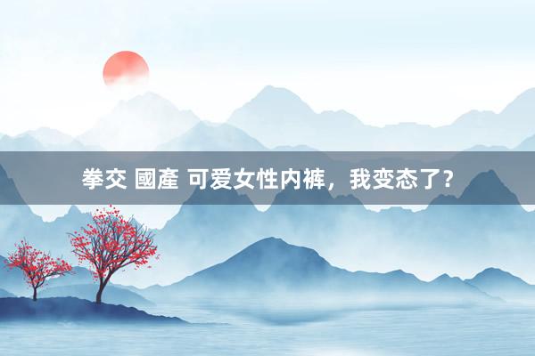 拳交 國產 可爱女性内裤,我变态了?