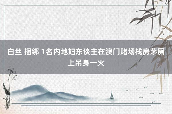 白丝 捆绑 1名内地妇东谈主在澳门赌场栈房茅厕上吊身一火