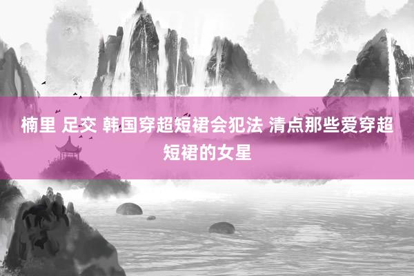 楠里 足交 韩国穿超短裙会犯法 清点那些爱穿超短裙的女星