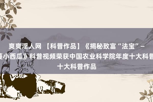 爽爽淫人网 【科普作品】《揭秘致富“法宝”——吊蔓小西瓜》科普视频荣获中国农业科学院年度十大科普作品