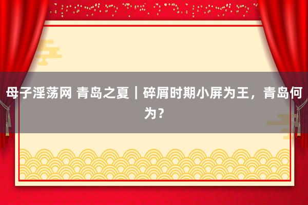 母子淫荡网 青岛之夏｜碎屑时期小屏为王，青岛何为？
