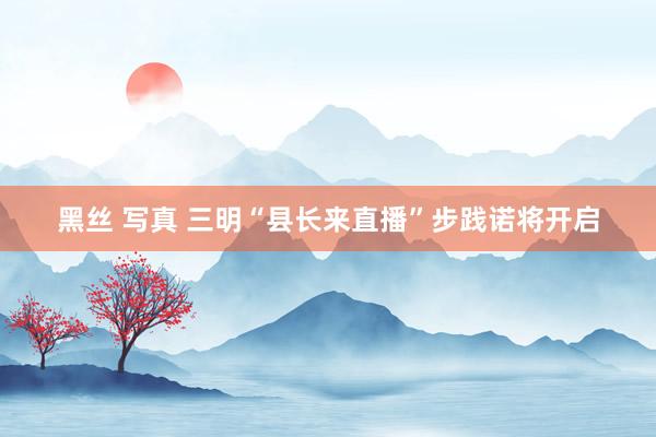 黑丝 写真 三明“县长来直播”步践诺将开启