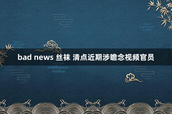 bad news 丝袜 清点近期涉瞻念视频官员