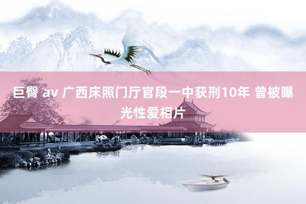 巨臀 av 广西床照门厅官段一中获刑10年 曾被曝光性爱相片