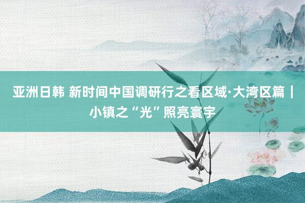 亚洲日韩 新时间中国调研行之看区域·大湾区篇｜小镇之“光”照亮寰宇