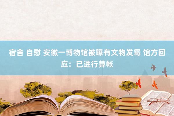 宿舍 自慰 安徽一博物馆被曝有文物发霉 馆方回应：已进行算帐