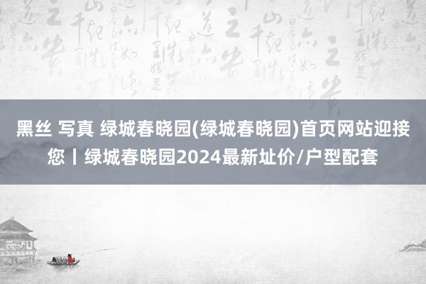 黑丝 写真 绿城春晓园(绿城春晓园)首页网站迎接您丨绿城春晓园2024最新址价/户型配套