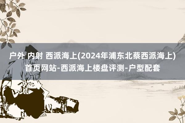 户外 内射 西派海上(2024年浦东北蔡西派海上)首页网站-西派海上楼盘评测-户型配套