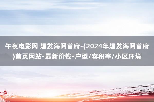 午夜电影网 建发海阅首府-(2024年建发海阅首府)首页网站-最新价钱-户型/容积率/小区环境