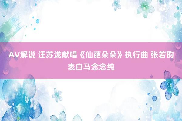 AV解说 汪苏泷献唱《仙葩朵朵》执行曲 张若昀表白马念念纯