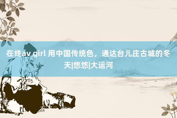 在线av girl 用中国传统色，通达台儿庄古城的冬天|悠悠|大运河