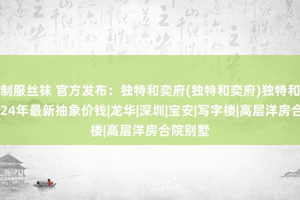 制服丝袜 官方发布：独特和奕府(独特和奕府)独特和奕府2024年最新抽象价钱|龙华|深圳|宝安|写字楼|高层洋房合院别墅