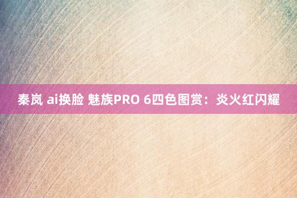 秦岚 ai换脸 魅族PRO 6四色图赏：炎火红闪耀