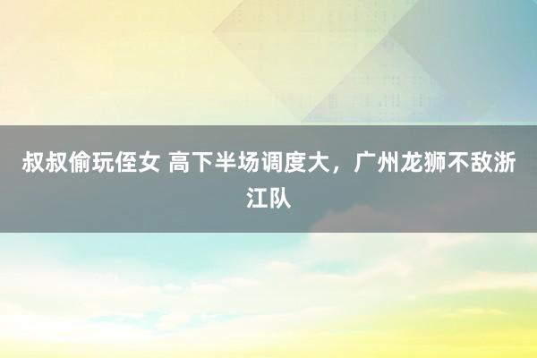 叔叔偷玩侄女 高下半场调度大，广州龙狮不敌浙江队
