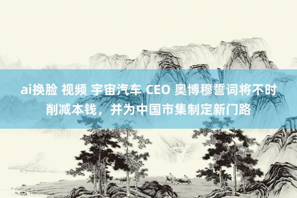 ai换脸 视频 宇宙汽车 CEO 奥博穆誓词将不时削减本钱，并为中国市集制定新门路
