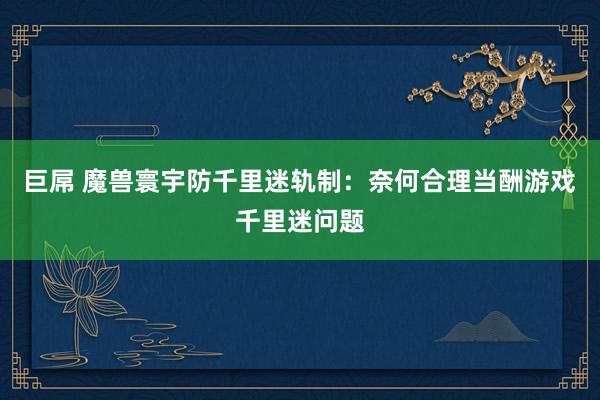 巨屌 魔兽寰宇防千里迷轨制：奈何合理当酬游戏千里迷问题