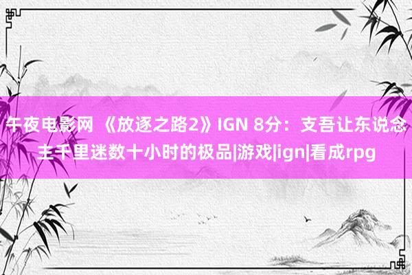 午夜电影网 《放逐之路2》IGN 8分：支吾让东说念主千里迷数十小时的极品|游戏|ign|看成rpg
