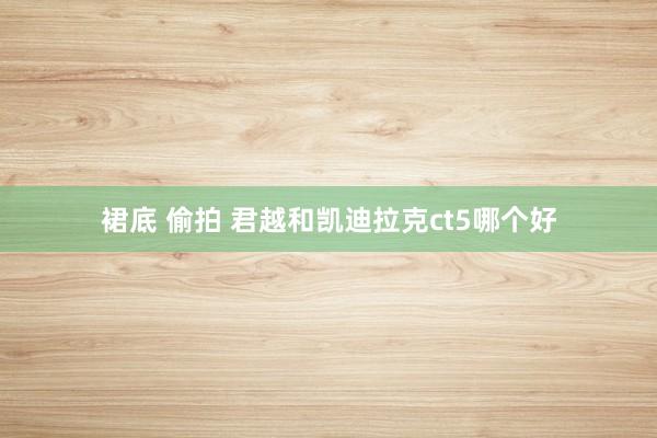 裙底 偷拍 君越和凯迪拉克ct5哪个好