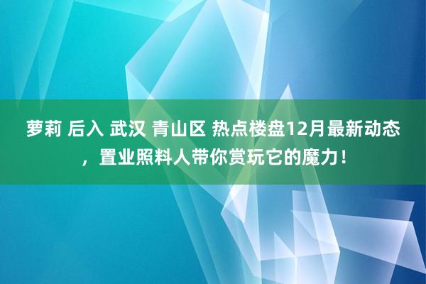 萝莉 后入 武汉 青山区 热点楼盘12月最新动态，置业照料人带你赏玩它的魔力！