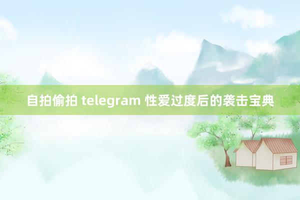 自拍偷拍 telegram 性爱过度后的袭击宝典