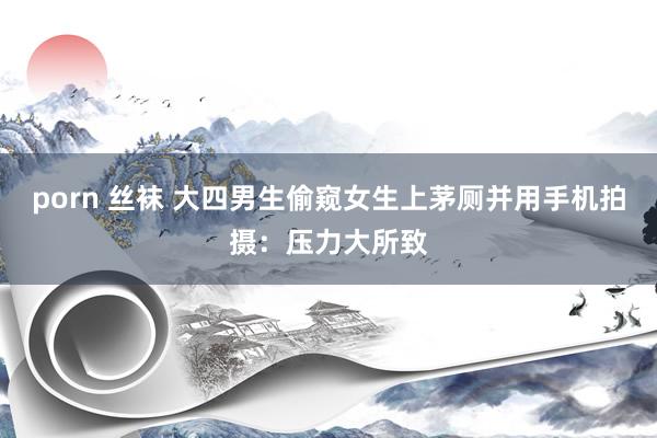 porn 丝袜 大四男生偷窥女生上茅厕并用手机拍摄：压力大所致