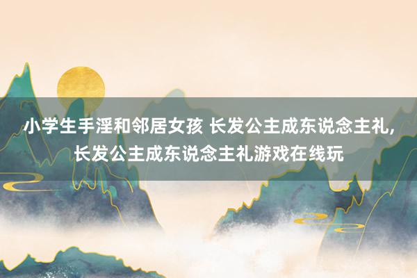 小学生手淫和邻居女孩 长发公主成东说念主礼，长发公主成东说念主礼游戏在线玩