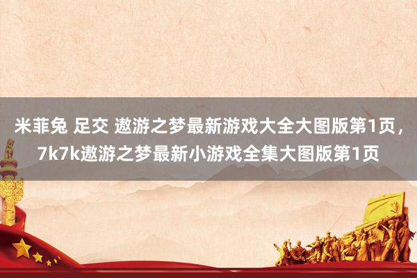 米菲兔 足交 遨游之梦最新游戏大全大图版第1页，7k7k遨游之梦最新小游戏全集大图版第1页