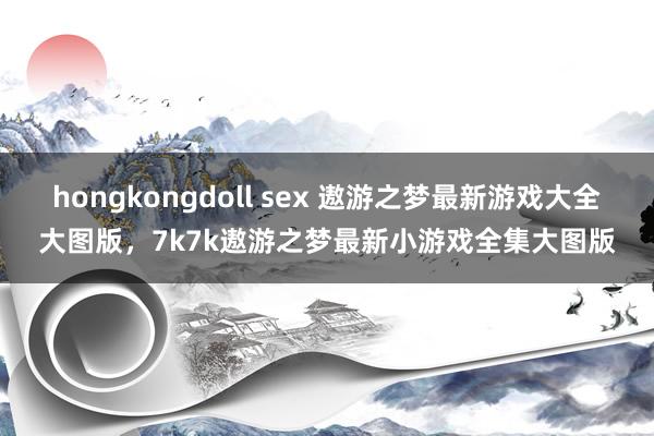 hongkongdoll sex 遨游之梦最新游戏大全大图版,7k7k遨游之梦最新小游戏全集大图版