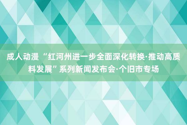 成人动漫 “红河州进一步全面深化转换·推动高质料发展”系列新闻发布会·个旧市专场