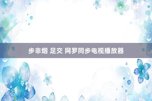 步非烟 足交 网罗同步电视播放器