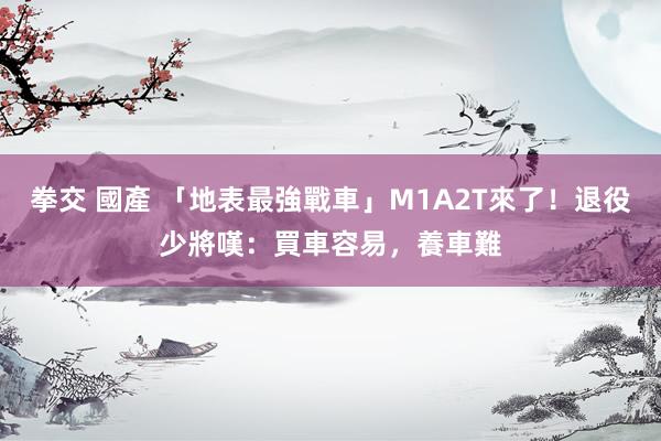 拳交 國產 「地表最強戰車」M1A2T來了！退役少將嘆：買車容易，養車難