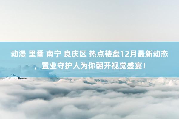 动漫 里番 南宁 良庆区 热点楼盘12月最新动态，置业守护人为你翻开视觉盛宴！