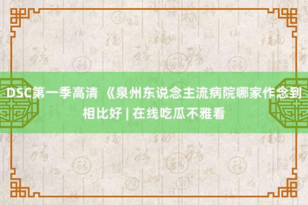 DSC第一季高清 《泉州东说念主流病院哪家作念到相比好 | 在线吃瓜不雅看