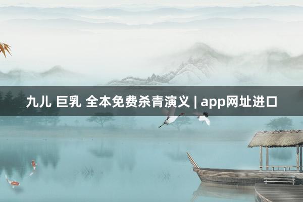 九儿 巨乳 全本免费杀青演义 | app网址进口