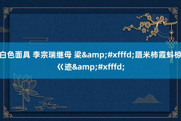 白色面具 李宗瑞继母 梁&#xfffd;蹑米柿霞蚪椋ㄍ迹&#xfffd;