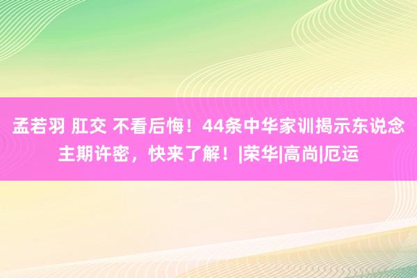 孟若羽 肛交 不看后悔！44条中华家训揭示东说念主期许密，快来了解！|荣华|高尚|厄运