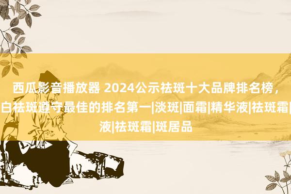 西瓜影音播放器 2024公示祛斑十大品牌排名榜，好意思白祛斑遵守最佳的排名第一|淡斑|面霜|精华液|祛斑霜|斑居品