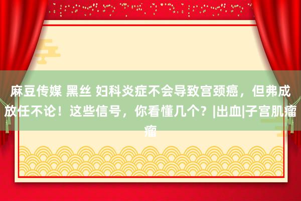 麻豆传媒 黑丝 妇科炎症不会导致宫颈癌，但弗成放任不论！这些信号，你看懂几个？|出血|子宫肌瘤