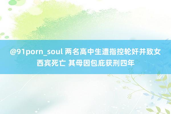 @91porn_soul 两名高中生遭指控轮奸并致女西宾死亡 其母因包庇获刑四年