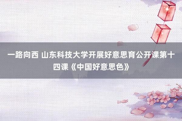 一路向西 山东科技大学开展好意思育公开课第十四课《中国好意思色》
