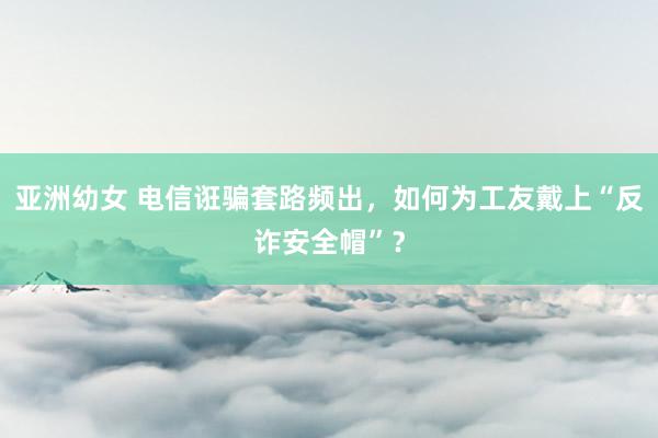 亚洲幼女 电信诳骗套路频出，如何为工友戴上“反诈安全帽”？